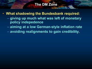 The DM Zone
• What shadowing the Bundesbank required:
– giving up much what was left of monetary
policy indepedence
– aiming at a low German-style inflation rate
– avoiding realignments to gain credibility.
 