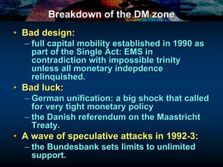 Breakdown of the DM zone
• Bad design:
– full capital mobility established in 1990 as
part of the Single Act: EMS in
contradiction with impossible trinity
unless all monetary indepdence
relinquished.
• Bad luck:
– German unification: a big shock that called
for very tight monetary policy
– the Danish referendum on the Maastricht
Treaty.
• A wave of speculative attacks in 1992-3:
– the Bundesbank sets limits to unlimited
support.
 