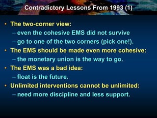 Contradictory Lessons From 1993 (1)
• The two-corner view:
– even the cohesive EMS did not survive
– go to one of the two corners (pick one!).
• The EMS should be made even more cohesive:
– the monetary union is the way to go.
• The EMS was a bad idea:
– float is the future.
• Unlimited interventions cannot be unlimited:
– need more discipline and less support.
 
