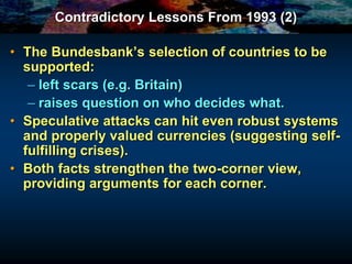 Contradictory Lessons From 1993 (2)
• The Bundesbank’s selection of countries to be
supported:
– left scars (e.g. Britain)
– raises question on who decides what.
• Speculative attacks can hit even robust systems
and properly valued currencies (suggesting self-
fulfilling crises).
• Both facts strengthen the two-corner view,
providing arguments for each corner.
 