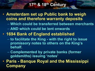 17th & 18th Century
• Amsterdam set up Public bank to weigh
coins and therefore warranty deposits
– Which could be transferred between merchants
– AND which could be lent onwards
• 1694 Bank of England established
– to facilitate the King - with the right to issue
promissory notes to others on the King’s
behalf.
– Complemented by private banks (former
goldsmiths) issuing ‘notes’
• Paris - Banque Royal and the Mississippi
Company
 