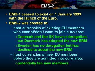 EMS-2
• EMS-1 ceased to exist on 1 January 1999
with the launch of the Euro.
• EMS-2 was created to:
– host currencies of existing EU members
who cannot/don’t want to join euro area:
Denmark and the UK have a derogation,
but Denmark has adopted the new ERM
Sweden has no derogation but has
declined to adopt the new ERM
– host currencies of new EU members
before they are admitted into euro area:
potentially ten new members.
 