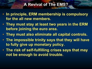 A Revival of The EMS?
• In principle, ERM membership is compulsory
for the all new members.
• They must stay at least two years in the ERM
before joining the euro area.
• They must also eliminate all capital controls.
• The impossible trinity says that they will have
to fully give up monetary policy.
• The risk of self-fulfilling crises says that may
not be enough to avoid trouble.
 