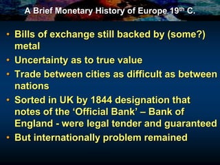 A Brief Monetary History of Europe 19th C.
• Bills of exchange still backed by (some?)
metal
• Uncertainty as to true value
• Trade between cities as difficult as between
nations
• Sorted in UK by 1844 designation that
notes of the ‘Official Bank’ – Bank of
England - were legal tender and guaranteed
• But internationally problem remained
 