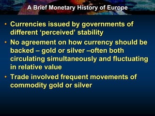 A Brief Monetary History of Europe
• Currencies issued by governments of
different ‘perceived’ stability
• No agreement on how currency should be
backed – gold or silver –often both
circulating simultaneously and fluctuating
in relative value
• Trade involved frequent movements of
commodity gold or silver
 