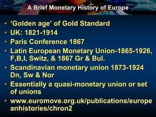 A Brief Monetary History of Europe
• ‘Golden age’ of Gold Standard
• UK: 1821-1914
• Paris Conference 1867
• Latin European Monetary Union-1865-1926,
F,B,I, Switz, & 1867 Gr & Bul.
• Scandinavian monetary union 1873-1924
Dn, Sw & Nor
• Essentially a quasi-monetary union or set
of unions
• www.euromove.org.uk/publications/europe
anhistories/chron2
 
