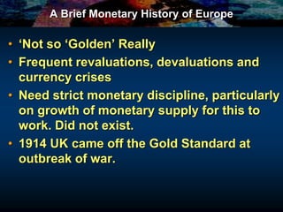 A Brief Monetary History of Europe
• ‘Not so ‘Golden’ Really
• Frequent revaluations, devaluations and
currency crises
• Need strict monetary discipline, particularly
on growth of monetary supply for this to
work. Did not exist.
• 1914 UK came off the Gold Standard at
outbreak of war.
 