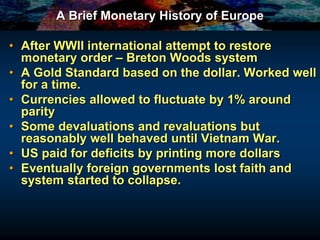 A Brief Monetary History of Europe
• After WWII international attempt to restore
monetary order – Breton Woods system
• A Gold Standard based on the dollar. Worked well
for a time.
• Currencies allowed to fluctuate by 1% around
parity
• Some devaluations and revaluations but
reasonably well behaved until Vietnam War.
• US paid for deficits by printing more dollars
• Eventually foreign governments lost faith and
system started to collapse.
 