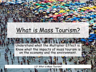 What is Mass Tourism?
Understand what the Multiplier Effect is.
Know what the impacts of mass tourism is
on the economy and the environment.
LO: What is Mass Tourism?
 
