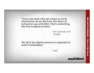 What is Big Data?
• “Big	
  Data	
  Dreams”	
  
“Every two days now we create as much
information as we did from the dawn of
civilization up until 2003. That’s something
like ﬁve exabytes of data”
- Erik Schmidt, CEO
Google
“By 2015 the digital universe is expected to
reach 8 zettabytes.”
- Intel
BIGDATADREAMS::WHATISBIGDATA
 