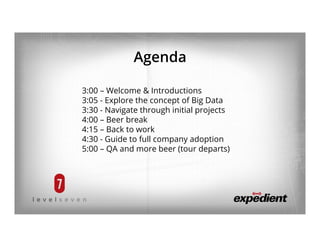Agenda
3:00 – Welcome & Introductions
3:05 - Explore the concept of Big Data
3:30 - Navigate through initial projects
4:00 – Beer break
4:15 – Back to work
4:30 - Guide to full company adoption
5:00 – QA and more beer (tour departs)
 