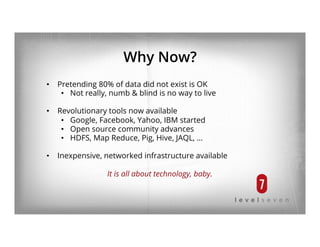 Why Now?
•  Pretending 80% of data did not exist is OK
•  Not really, numb & blind is no way to live
•  Revolutionary tools now available
•  Google, Facebook, Yahoo, IBM started
•  Open source community advances
•  HDFS, Map Reduce, Pig, Hive, JAQL, …
•  Inexpensive, networked infrastructure available
It is all about technology, baby.
 