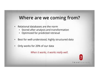 Where are we coming from?
•  Relational databases are the norm
•  Stored after analysis and transformation
•  Optimized for predicted retrieval
•  Best for well-understood, highly structured data
•  Only works for 20% of our data
When it works, it works really well.
 
