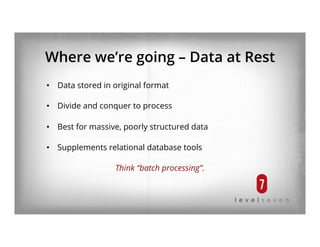 Where we’re going – Data at Rest
•  Data stored in original format
•  Divide and conquer to process
•  Best for massive, poorly structured data
•  Supplements relational database tools
Think “batch processing”.
 