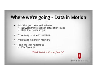 Where we’re going – Data in Motion
•  Data that you never write down
•  Network traﬃc, sensor data, phone calls
•  Data that never stops
•  Processing is done in real time
•  Processing is done in memory
•  Tools are less numerous
•  IBM Streams
Think “watch a stream ﬂow by”.
 
