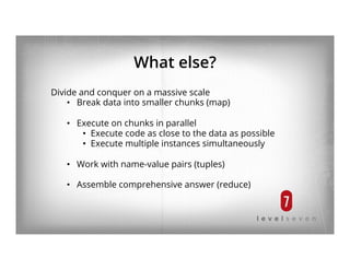What else?
Divide and conquer on a massive scale
•  Break data into smaller chunks (map)
•  Execute on chunks in parallel
•  Execute code as close to the data as possible
•  Execute multiple instances simultaneously
•  Work with name-value pairs (tuples)
•  Assemble comprehensive answer (reduce)
 