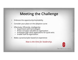 Meeting the Challenge
•  Embrace the opportunity/inevitability
•  Consider your place on the adoption curve
•  Eﬀectively, Eﬃciently, Intelligently:
•  Experiment with technologies
•  Prove concepts valuable to organization
•  Prototype high value applications for quick wins
•  Enable staﬀ & organization
•  Make a practical plan based on experience
Now is the time for leadership.
 
