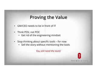 Proving the Value
•  GM/CEO needs to be in front of IT
•  Think POV, not POC
•  Get rid of the engineering mindset
•  Stop thinking about speciﬁc tools – for now
•  Sell the story without mentioning the tools
You still need the tools!
 