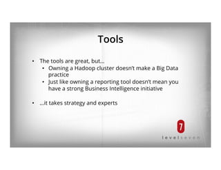 Tools
•  The tools are great, but…
•  Owning a Hadoop cluster doesn’t make a Big Data
practice
•  Just like owning a reporting tool doesn’t mean you
have a strong Business Intelligence initiative
•  …it takes strategy and experts
 