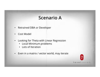 Scenario A
•  Retrained DBA or Developer
•  Cost Model
•  Looking for Theta with Linear Regression
•  Local Minimum problems
•  Lots of Iteration
•  Even in a matrix / vector world, may iterate
 