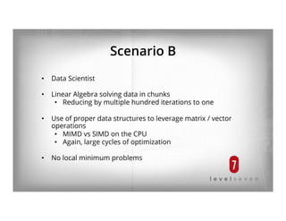 Scenario B
•  Data Scientist
•  Linear Algebra solving data in chunks
•  Reducing by multiple hundred iterations to one
•  Use of proper data structures to leverage matrix / vector
operations
•  MIMD vs SIMD on the CPU
•  Again, large cycles of optimization
•  No local minimum problems
 