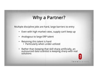 Why a Partner?
Multiple discipline jobs are hard, large barriers to entry
•  Even with high market rates, supply can’t keep up
•  Analogous to large ERP talent
•  Retaining this talent is hard
•  Particularly when under-utilized
•  Rather than keeping that skill sharp artiﬁcially, an
outsourced data scientist is keeping sharp with real
solutions
 