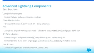 ​ Component Lifecycle
•  Ensure that you really need to use a renderer
​ DOM Manipulation
•  “If you didn’t create it, don’t touch it.” – Doug Chasman
​ CSS
•  Always use properly namespaced rules – See above about not touching things you don’t own
​ 3rd Party Libraries
•  Ensure that you really need to load jQuery, Bootstrap, etc. before doing so
•  Remember that these aren’t single-page applications (SPAs), especially in mobile clients
​ Use Actions
•  Actions are optimized by the framework, unlike XHRs
Best Practices
Advanced Lightning Components
 
