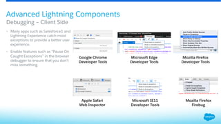 •  Many apps such as Salesforce1 and
Lightning Experience catch most
exceptions to provide a better user
experience.
•  Enable features such as “Pause On
Caught Exceptions” in the browser
debugger to ensure that you don’t
miss something.
Debugging – Client Side
Advanced Lightning Components
Google Chrome
Developer Tools
Apple Safari
Web Inspector
Mozilla Firefox
Firebug
Mozilla Firefox
Developer Tools
Microsoft Edge
Developer Tools
Microsoft IE11
Developer Tools
 