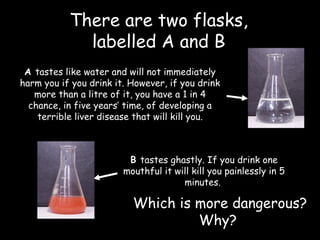 There are two flasks,  labelled A and B  A  tastes like water and will not immediately harm you if you drink it. However, if you drink more than a litre of it, you have a 1 in 4 chance, in five years’ time, of developing a terrible liver disease that will kill you. B  tastes ghastly. If you drink one mouthful it will kill you painlessly in 5 minutes.    Which is more dangerous? Why?  