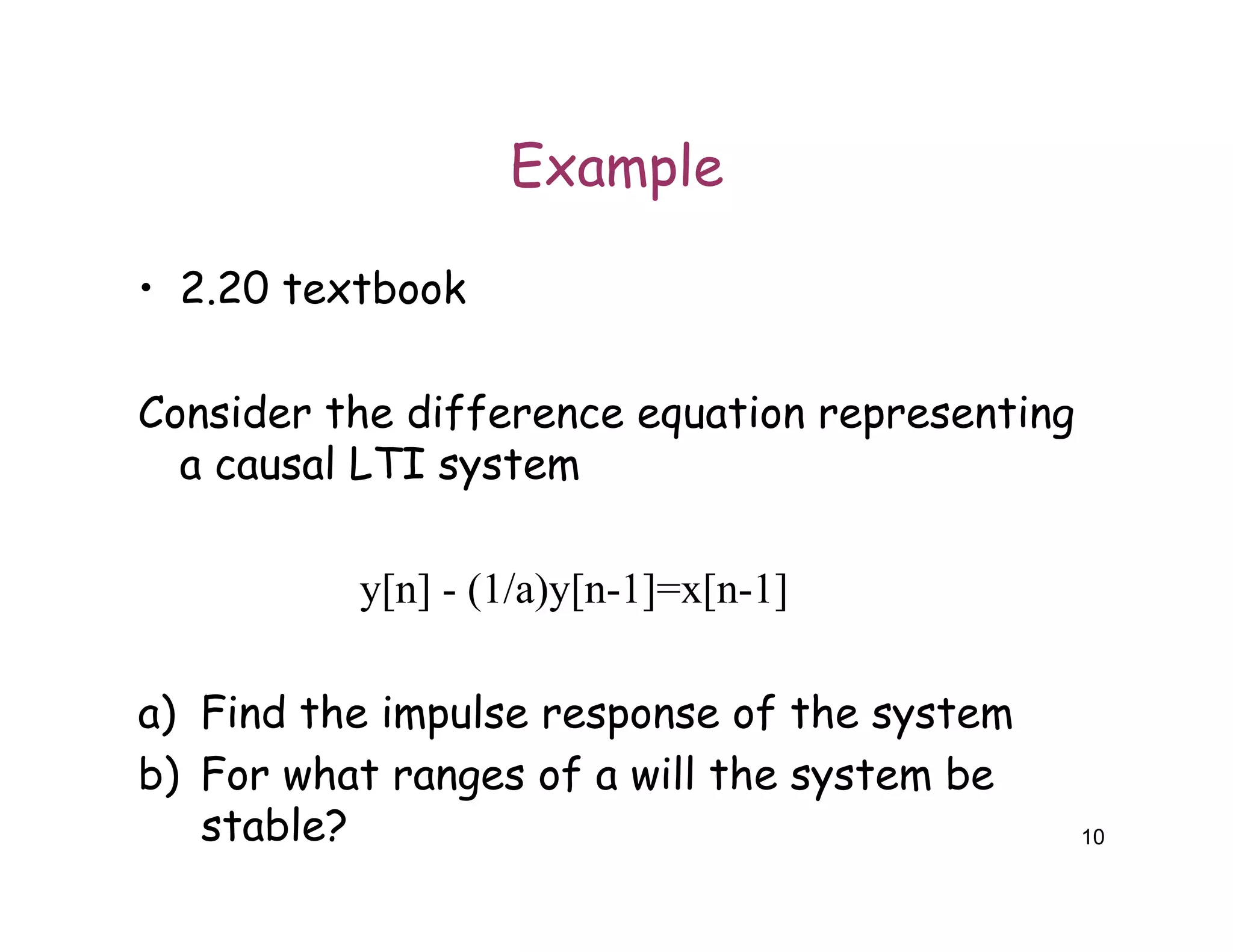 Example
• 2.20 textbook
Consider the difference equation representing
a causal LTI system
y[n] - (1/a)y[n-1]=x[n-1]
a) Find the impulse response of the system
b) For what ranges of a will the system be
stable? 10
 