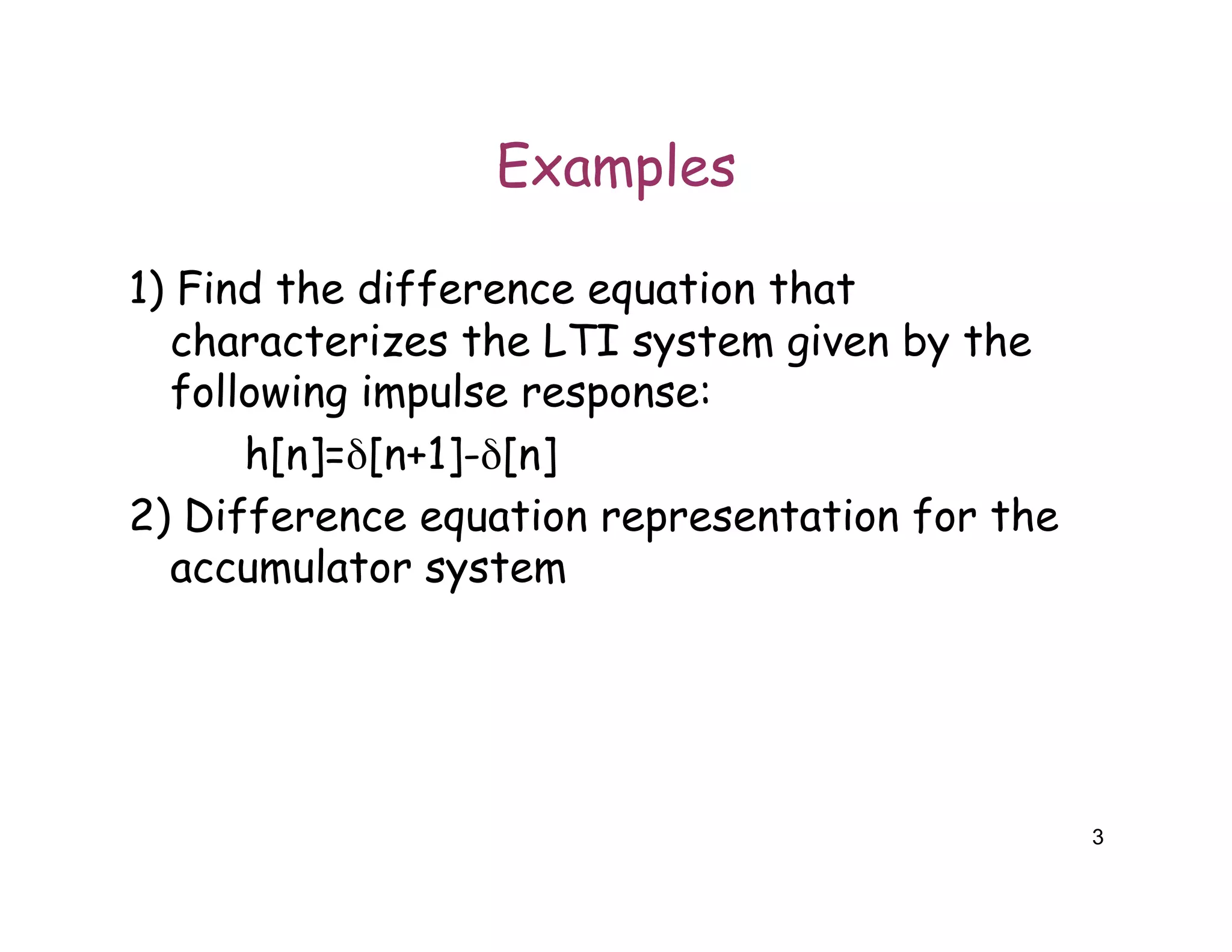 3
Examples
1) Find the difference equation that
characterizes the LTI system given by the
following impulse response:
h[n]=δ[n+1]-δ[n]
2) Difference equation representation for the
accumulator system
 