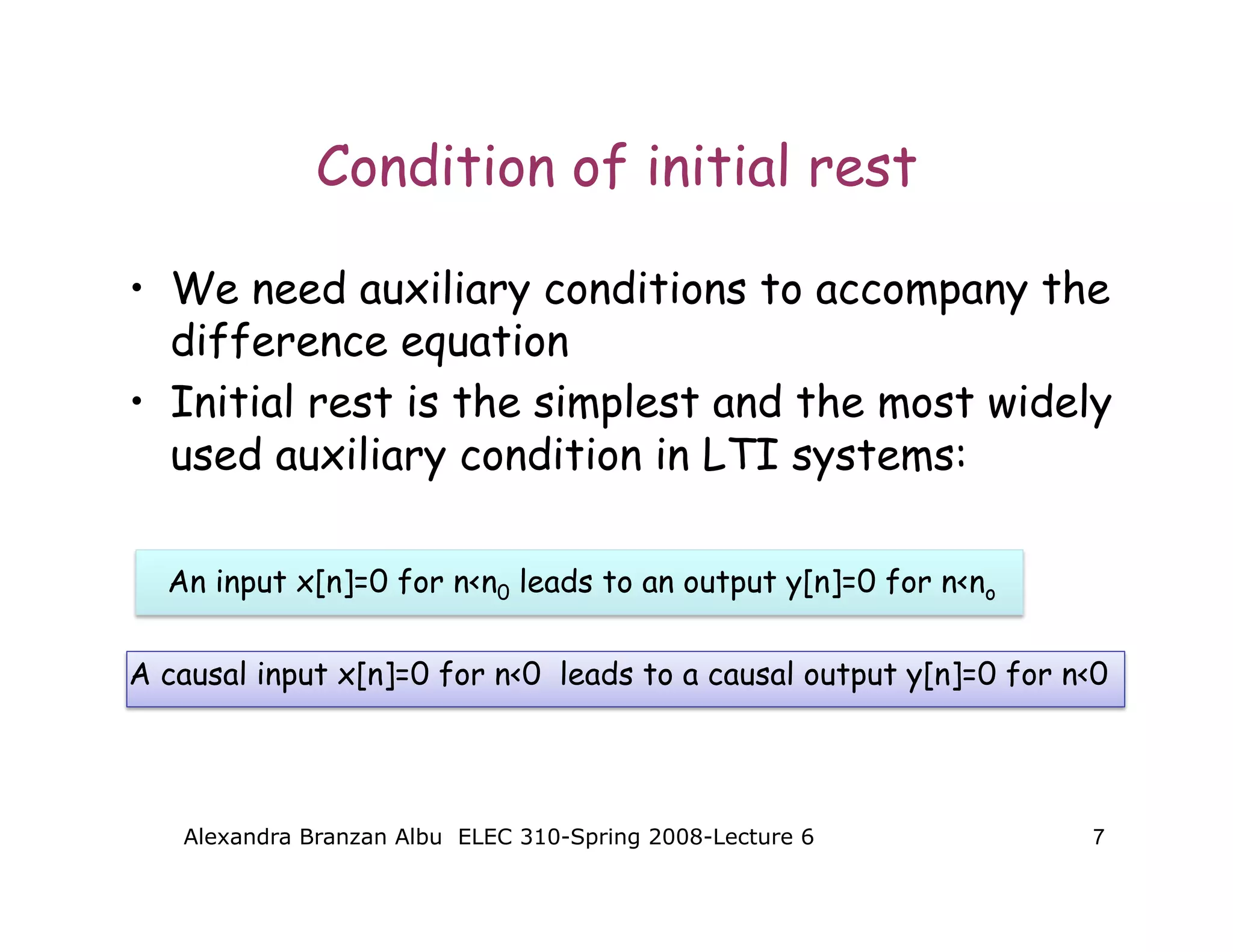 Alexandra Branzan Albu ELEC 310-Spring 2008-Lecture 6 7
Condition of initial rest
• We need auxiliary conditions to accompany the
difference equation
• Initial rest is the simplest and the most widely
used auxiliary condition in LTI systems:
An input x[n]=0 for n<n0 leads to an output y[n]=0 for n<no
A causal input x[n]=0 for n<0 leads to a causal output y[n]=0 for n<0
 