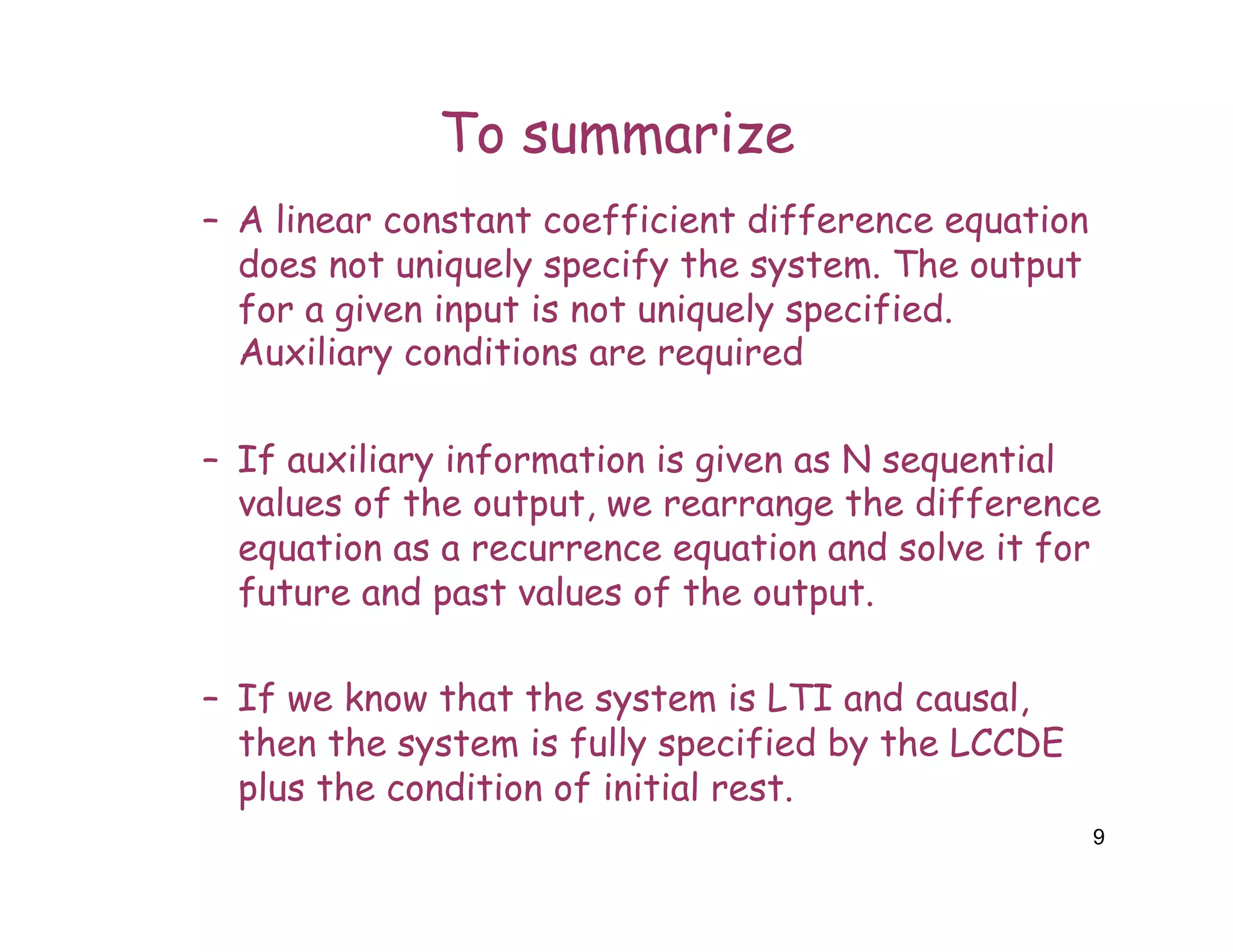 To summarize
– A linear constant coefficient difference equation
does not uniquely specify the system. The output
for a given input is not uniquely specified.
Auxiliary conditions are required
– If auxiliary information is given as N sequential
values of the output, we rearrange the difference
equation as a recurrence equation and solve it for
future and past values of the output.
– If we know that the system is LTI and causal,
then the system is fully specified by the LCCDE
plus the condition of initial rest.
9
 