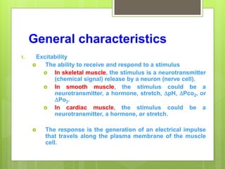 General characteristics
1. Excitability
 The ability to receive and respond to a stimulus
 In skeletal muscle, the stimulus is a neurotransmitter
(chemical signal) release by a neuron (nerve cell).
 In smooth muscle, the stimulus could be a
neurotransmitter, a hormone, stretch, pH, Pco2, or
Po2.
 In cardiac muscle, the stimulus could be a
neurotransmitter, a hormone, or stretch.
 The response is the generation of an electrical impulse
that travels along the plasma membrane of the muscle
cell.
 