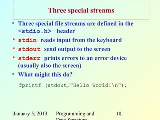 Three special streams
• Three special file streams are defined in the
  <stdio.h> header
• stdin reads input from the keyboard
• stdout send output to the screen
• stderr prints errors to an error device
  (usually also the screen)
• What might this do?
  fprintf (stdout,"Hello World!n");




January 5, 2013     Programming and       10
 