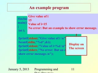 An example program
              Give value of i
      #include <stdio.h>
              15
      main() Value of i=15
      {       No error: But an example to show error message.
       int i;

       fprintf(stdout,"Give value of i n");
       fscanf(stdin,"%d",&i);
                                             Display on
       fprintf(stdout,"Value of i=%d n",i);
                                             The screen
       fprintf(stderr,"No error: But an example to
       show error message.n");
       }


January 5, 2013   Programming and            11
 