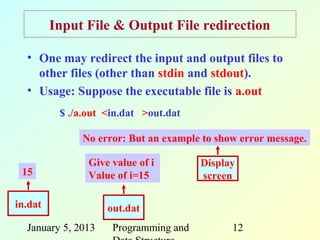 Input File & Output File redirection

  • One may redirect the input and output files to
    other files (other than stdin and stdout).
  • Usage: Suppose the executable file is a.out
          $ ./a.out <in.dat >out.dat

              No error: But an example to show error message.

                Give value of i        Display
 15             Value of i=15          screen

in.dat              out.dat
  January 5, 2013    Programming and         12
 