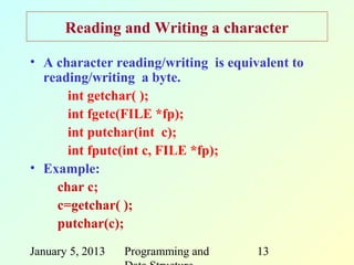 Reading and Writing a character

• A character reading/writing is equivalent to
  reading/writing a byte.
      int getchar( );
      int fgetc(FILE *fp);
      int putchar(int c);
      int fputc(int c, FILE *fp);
• Example:
    char c;
    c=getchar( );
    putchar(c);
January 5, 2013   Programming and     13
 