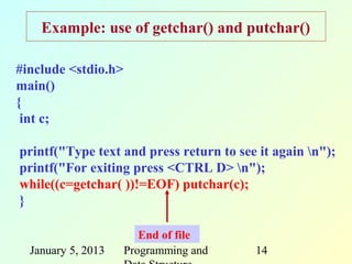 Example: use of getchar() and putchar()

#include <stdio.h>
main()
{
 int c;

printf("Type text and press return to see it again n");
printf("For exiting press <CTRL D> n");
while((c=getchar( ))!=EOF) putchar(c);
}

                        End of file
  January 5, 2013    Programming and     14
 