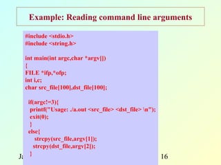 Example: Reading command line arguments

  #include <stdio.h>
  #include <string.h>

  int main(int argc,char *argv[])
  {
  FILE *ifp,*ofp;
  int i,c;
  char src_file[100],dst_file[100];

   if(argc!=3){
    printf("Usage: ./a.out <src_file> <dst_file> n");
    exit(0);
    }
   else{
       strcpy(src_file,argv[1]);
      strcpy(dst_file,argv[2]);
    }
January 5, 2013         Programming and                  16
 