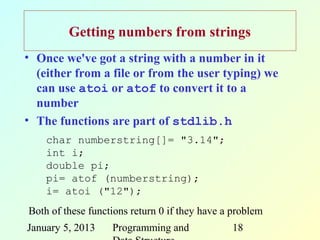 Getting numbers from strings
• Once we've got a string with a number in it
  (either from a file or from the user typing) we
  can use atoi or atof to convert it to a
  number
• The functions are part of stdlib.h
    char numberstring[]= "3.14";
    int i;
    double pi;
    pi= atof (numberstring);
    i= atoi ("12");
Both of these functions return 0 if they have a problem
January 5, 2013    Programming and             18
 