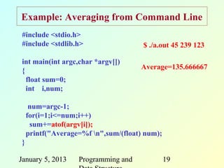 Example: Averaging from Command Line
#include <stdio.h>
#include <stdlib.h>                   $ ./a.out 45 239 123

int main(int argc,char *argv[])
                                     Average=135.666667
{
  float sum=0;
  int i,num;

     num=argc-1;
    for(i=1;i<=num;i++)
     sum+=atof(argv[i]);
    printf("Average=%f n",sum/(float) num);
}

January 5, 2013    Programming and             19
 