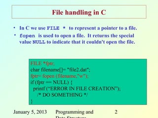File handling in C

• In C we use FILE * to represent a pointer to a file.
• fopen is used to open a file. It returns the special
  value NULL to indicate that it couldn't open the file.



       FILE *fptr;
       char filename[]= "file2.dat";
       fptr= fopen (filename,"w");
       if (fptr == NULL) {
         printf (“ERROR IN FILE CREATION”);
           /* DO SOMETHING */
       }

January 5, 2013    Programming and           2
 