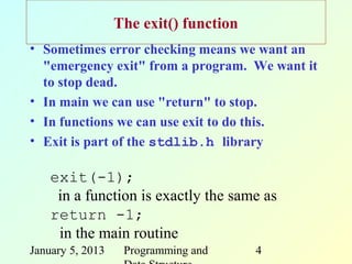 The exit() function
• Sometimes error checking means we want an
  "emergency exit" from a program. We want it
  to stop dead.
• In main we can use "return" to stop.
• In functions we can use exit to do this.
• Exit is part of the stdlib.h library

    exit(-1);
     in a function is exactly the same as
    return -1;
     in the main routine
January 5, 2013    Programming and      4
 