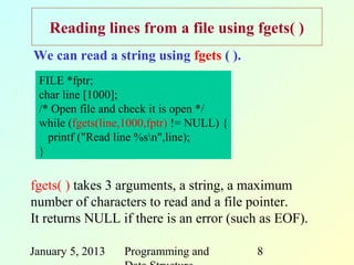Reading lines from a file using fgets( )
We can read a string using fgets ( ).
 FILE *fptr;
 char line [1000];
 /* Open file and check it is open */
 while (fgets(line,1000,fptr) != NULL) {
   printf ("Read line %sn",line);
 }

fgets( ) takes 3 arguments, a string, a maximum
number of characters to read and a file pointer.
It returns NULL if there is an error (such as EOF).

January 5, 2013   Programming and          8
 