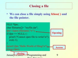 Closing a file

• We can close a file simply using fclose( ) and
  the file pointer.

FILE *fptr;
char filename[]= "myfile.dat";
fptr= fopen (filename,"w");
if (fptr == NULL) {                           Opening
   printf ("Cannot open file to write!n");
   exit(-1);
}
fprintf (fptr,"Hello World of filing!n");      Access
fclose (fptr);
         closing
January 5, 2013      Programming and             9
 