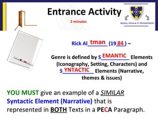 Entrance Activity
2 minutes
Rick Al_______ (19___) –
Genre is defined by S__________ Elements
(Iconography, Setting, Characters) and
S___________ Elements (Narrative,
themes & issues)
YOU MUST give an example of a SIMILAR
Syntactic Element (Narrative) that is
represented in BOTH Texts in a PECA Paragraph.
tman 84
EMANTIC
YNTACTIC
 