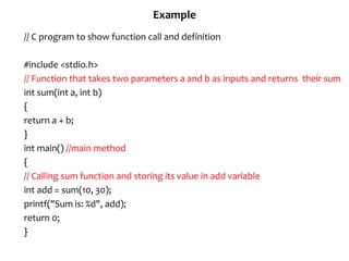 Example
// C program to show function call and definition
#include <stdio.h>
// Function that takes two parameters a and b as inputs and returns their sum
int sum(int a, int b)
{
return a + b;
}
int main() //main method
{
// Calling sum function and storing its value in add variable
int add = sum(10, 30);
printf("Sum is: %d", add);
return 0;
}
 