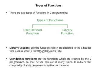 Types of Functions
• There are two types of functions in C programming:
• Library Functions: are the functions which are declared in the C header
files such as scanf(), printf(), gets(), puts() etc.
• User-defined functions: are the functions which are created by the C
programmer, so that he/she can use it many times. It reduces the
complexity of a big program and optimizes the code.
 