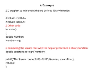 1. Example
// C program to implement the pre defined library function
#include <math.h>
#include <stdio.h>
// Driver code
int main()
{
double Number;
Number = 49;
// Computing the square root with the help of predefined C library function
double squareRoot = sqrt(Number);
printf("The Square root of %.2lf = %.2lf", Number, squareRoot);
return 0;
}
 